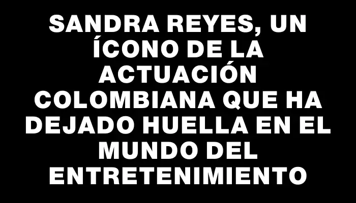 Sandra Reyes, un ícono de la actuación colombiana que ha dejado huella en el mundo del entretenimiento