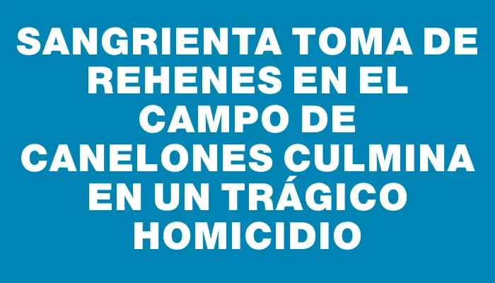 Sangrienta toma de rehenes en el campo de Canelones culmina en un trágico homicidio