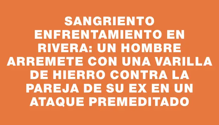 Sangriento enfrentamiento en Rivera: un hombre arremete con una varilla de hierro contra la pareja de su ex en un ataque premeditado