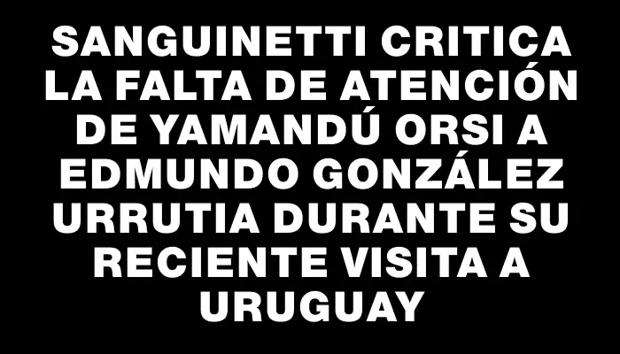 Sanguinetti critica la falta de atención de Yamandú Orsi a Edmundo González Urrutia durante su reciente visita a Uruguay