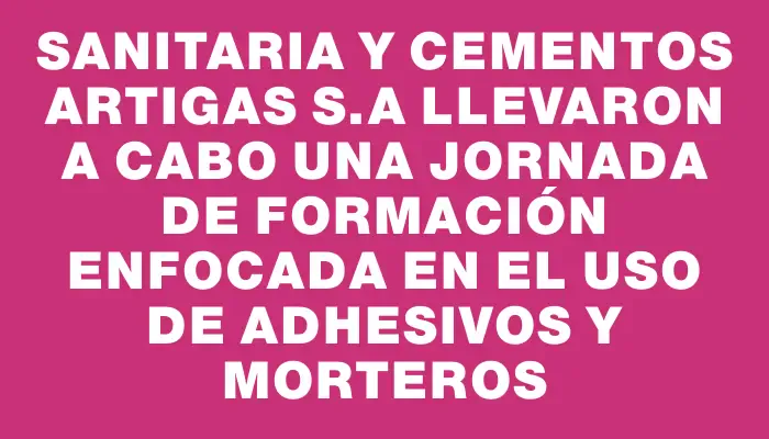 Sanitaria y Cementos Artigas S.a llevaron a cabo una jornada de formación enfocada en el uso de adhesivos y morteros