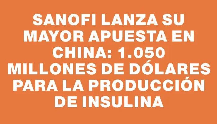 Sanofi lanza su mayor apuesta en China: 1.050 millones de dólares para la producción de insulina