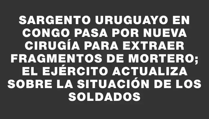 Sargento uruguayo en Congo pasa por nueva cirugía para extraer fragmentos de mortero; el Ejército actualiza sobre la situación de los soldados