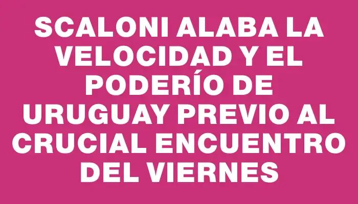 Scaloni alaba la velocidad y el poderío de Uruguay previo al crucial encuentro del viernes
