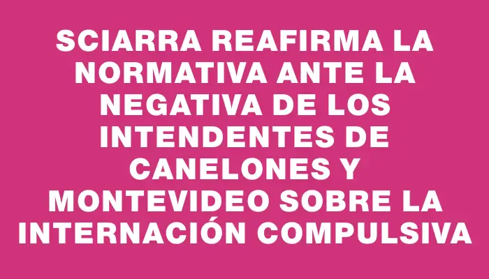 Sciarra reafirma la normativa ante la negativa de los intendentes de Canelones y Montevideo sobre la internación compulsiva