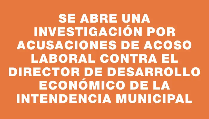 Se abre una investigación por acusaciones de acoso laboral contra el director de Desarrollo Económico de la Intendencia Municipal
