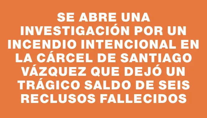 Se abre una investigación por un incendio intencional en la cárcel de Santiago Vázquez que dejó un trágico saldo de seis reclusos fallecidos