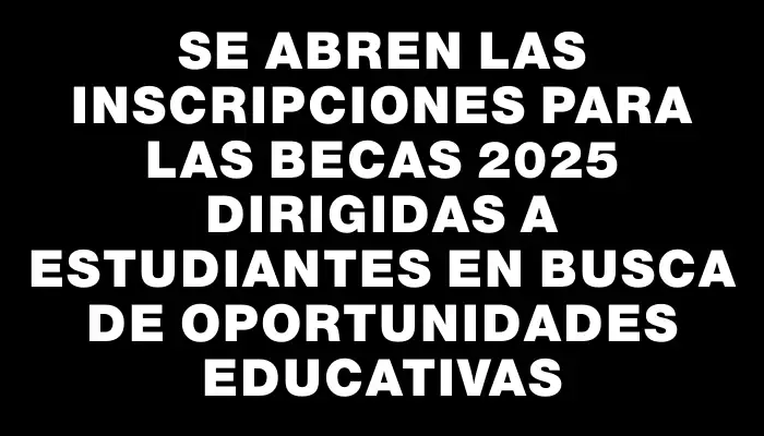 Se abren las inscripciones para las Becas 2025 dirigidas a estudiantes en busca de oportunidades educativas