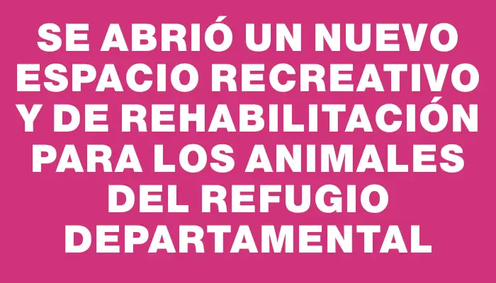 Se abrió un nuevo espacio recreativo y de rehabilitación para los animales del Refugio Departamental