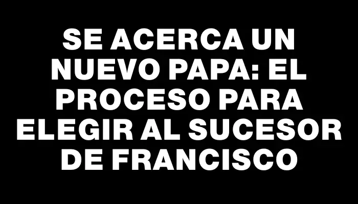 Se acerca un nuevo Papa: el proceso para elegir al sucesor de Francisco