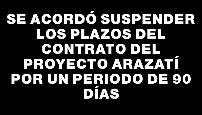 Se acordó suspender los plazos del contrato del Proyecto Arazatí por un periodo de 90 días