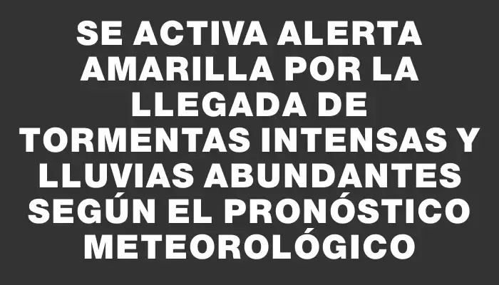 Se activa alerta amarilla por la llegada de tormentas intensas y lluvias abundantes según el pronóstico meteorológico