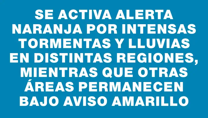 Se activa alerta naranja por intensas tormentas y lluvias en distintas regiones, mientras que otras áreas permanecen bajo aviso amarillo