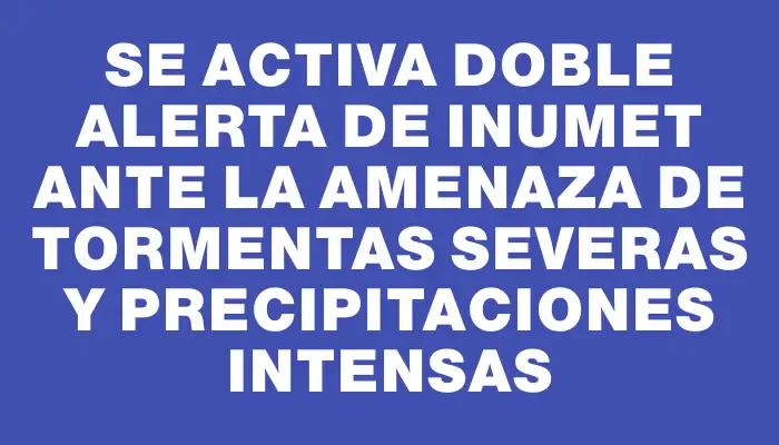 Se activa doble alerta de Inumet ante la amenaza de tormentas severas y precipitaciones intensas