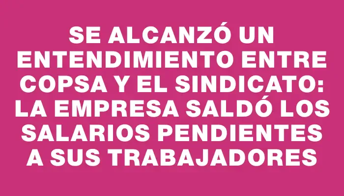 Se alcanzó un entendimiento entre Copsa y el sindicato: la empresa saldó los salarios pendientes a sus trabajadores