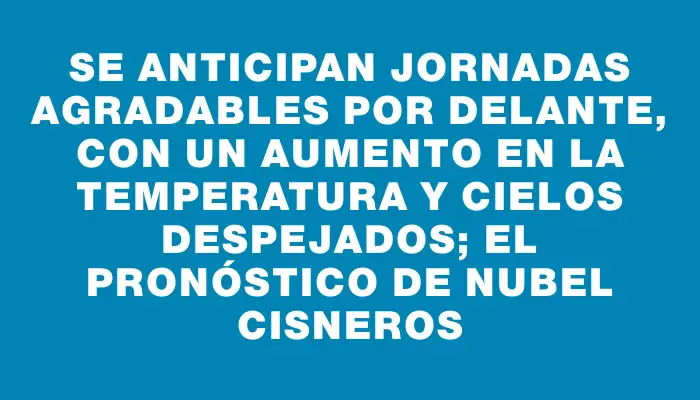 Se anticipan jornadas agradables por delante, con un aumento en la temperatura y cielos despejados; el pronóstico de Nubel Cisneros