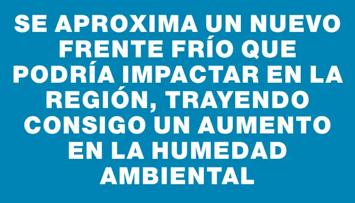 Se aproxima un nuevo frente frío que podría impactar en la región, trayendo consigo un aumento en la humedad ambiental