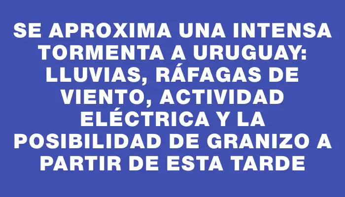 Se aproxima una intensa tormenta a Uruguay: lluvias, ráfagas de viento, actividad eléctrica y la posibilidad de granizo a partir de esta tarde