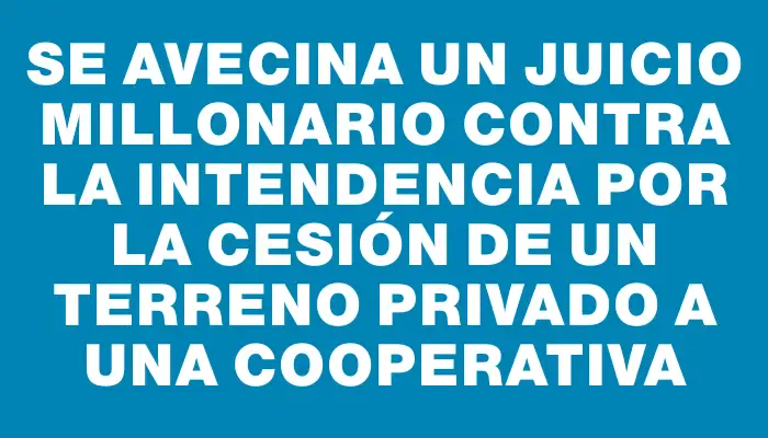 Se avecina un juicio millonario contra la intendencia por la cesión de un terreno privado a una cooperativa