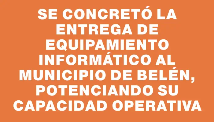 Se concretó la entrega de equipamiento informático al Municipio de Belén, potenciando su capacidad operativa