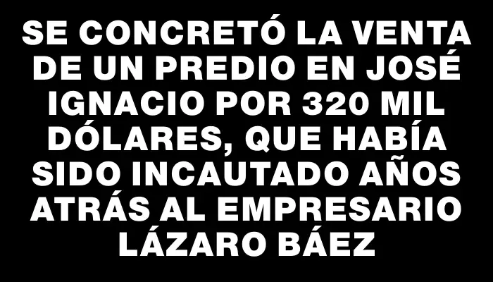 Se concretó la venta de un predio en José Ignacio por 320 mil dólares, que había sido incautado años atrás al empresario Lázaro Báez