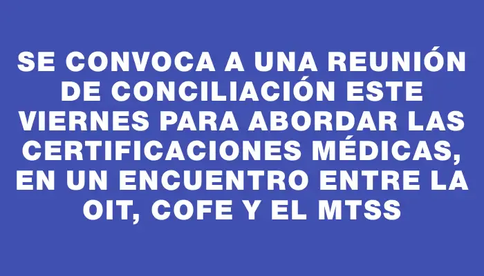 Se convoca a una reunión de conciliación este viernes para abordar las certificaciones médicas, en un encuentro entre la Oit, Cofe y el Mtss