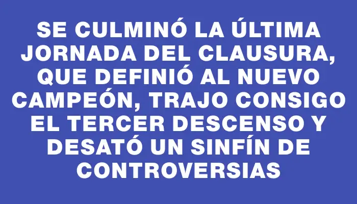 Se culminó la última jornada del Clausura, que definió al nuevo campeón, trajo consigo el tercer descenso y desató un sinfín de controversias