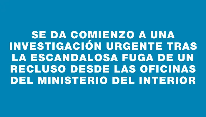 Se da comienzo a una investigación urgente tras la escandalosa fuga de un recluso desde las oficinas del Ministerio del Interior