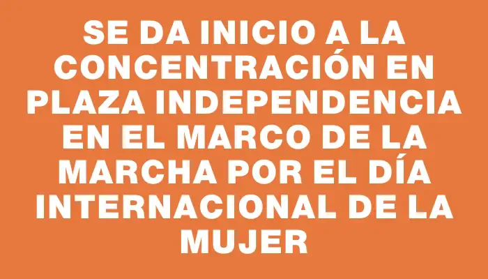 Se da inicio a la concentración en Plaza Independencia en el marco de la marcha por el Día Internacional de la Mujer