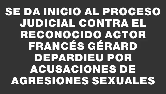 Se da inicio al proceso judicial contra el reconocido actor francés Gérard Depardieu por acusaciones de agresiones sexuales