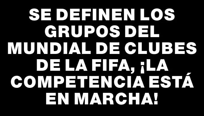 Se definen los grupos del Mundial de Clubes de la Fifa, ¡la competencia está en marcha!