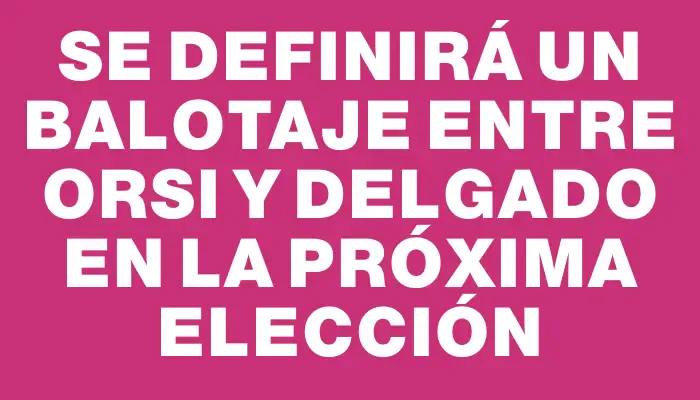 Se definirá un balotaje entre Orsi y Delgado en la próxima elección