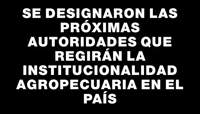 Se designaron las próximas autoridades que regirán la institucionalidad agropecuaria en el país