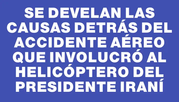 Se develan las causas detrás del accidente aéreo que involucró al helicóptero del presidente iraní