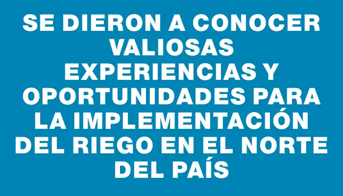 Se dieron a conocer valiosas experiencias y oportunidades para la implementación del riego en el norte del país