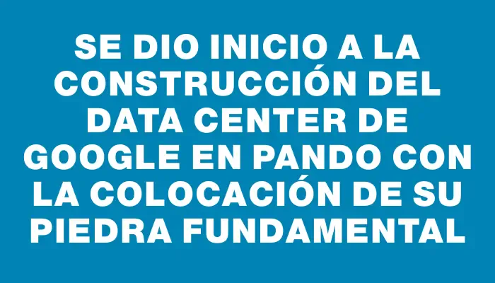 Se dio inicio a la construcción del data center de Google en Pando con la colocación de su piedra fundamental