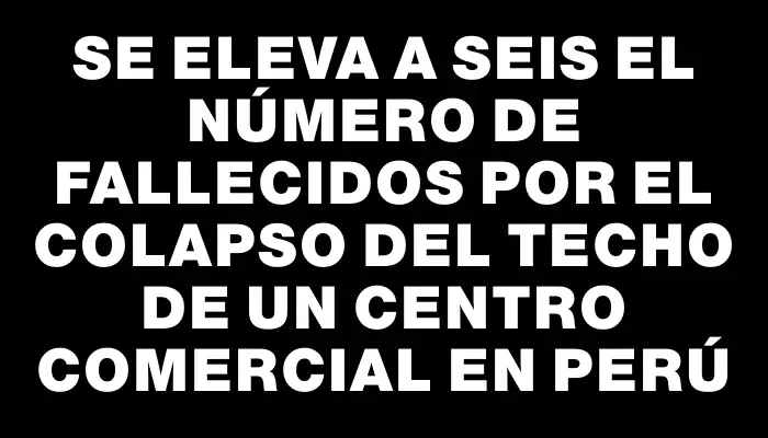 Se eleva a seis el número de fallecidos por el colapso del techo de un centro comercial en Perú