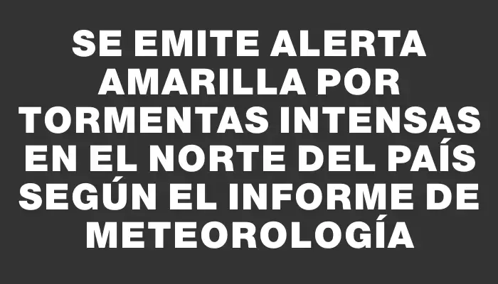 Se emite alerta amarilla por tormentas intensas en el norte del país según el informe de Meteorología