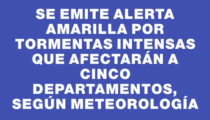 Se emite alerta amarilla por tormentas intensas que afectarán a cinco departamentos, según meteorología