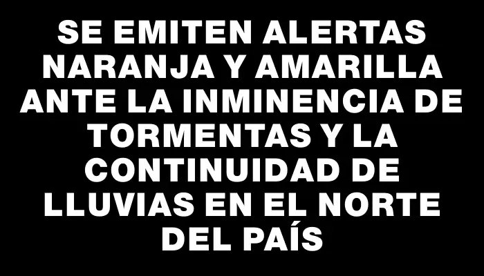 Se emiten alertas naranja y amarilla ante la inminencia de tormentas y la continuidad de lluvias en el norte del país