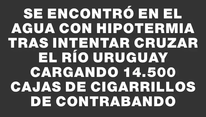 Se encontró en el agua con hipotermia tras intentar cruzar el río Uruguay cargando 14.500 cajas de cigarrillos de contrabando