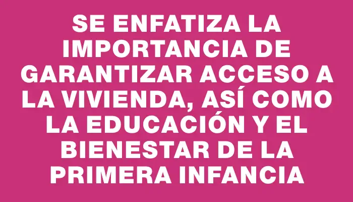 Se enfatiza la importancia de garantizar acceso a la vivienda, así como la educación y el bienestar de la primera infancia