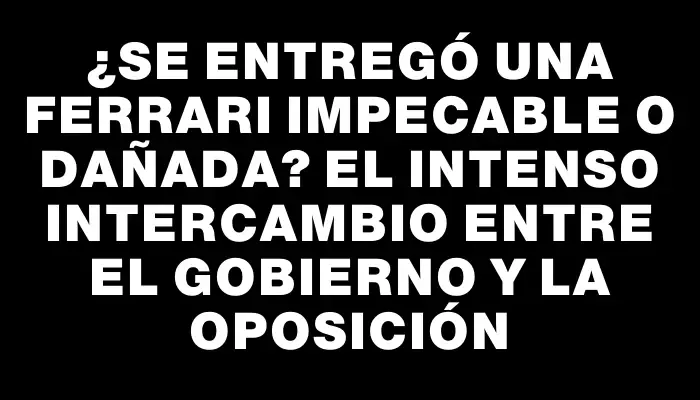 ¿Se entregó una Ferrari impecable o dañada? El intenso intercambio entre el gobierno y la oposición
