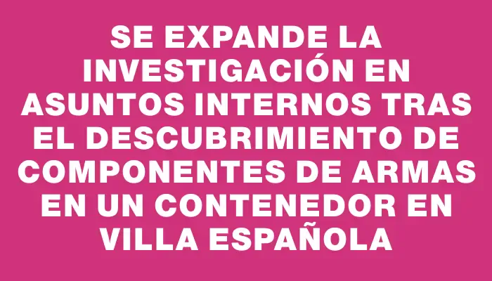 Se expande la investigación en Asuntos Internos tras el descubrimiento de componentes de armas en un contenedor en Villa Española