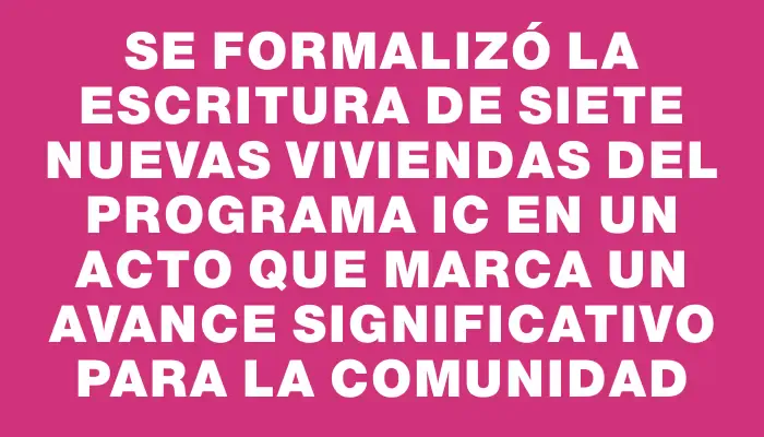 Se formalizó la escritura de siete nuevas viviendas del programa Ic en un acto que marca un avance significativo para la comunidad