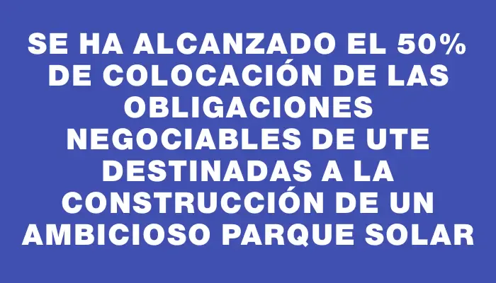 Se ha alcanzado el 50% de colocación de las Obligaciones Negociables de Ute destinadas a la construcción de un ambicioso parque solar