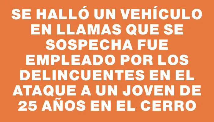 Se halló un vehículo en llamas que se sospecha fue empleado por los delincuentes en el ataque a un joven de 25 años en el Cerro