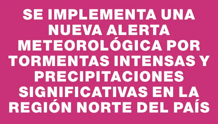 Se implementa una nueva alerta meteorológica por tormentas intensas y precipitaciones significativas en la región norte del país