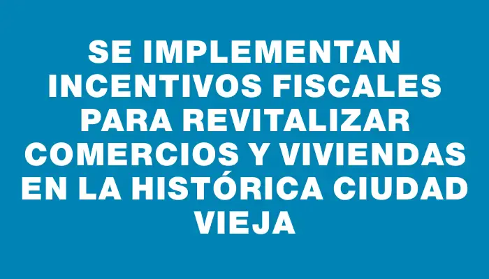 Se implementan incentivos fiscales para revitalizar comercios y viviendas en la histórica Ciudad Vieja