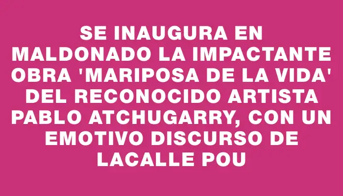 Se inaugura en Maldonado la impactante obra "Mariposa de la vida" del reconocido artista Pablo Atchugarry, con un emotivo discurso de Lacalle Pou